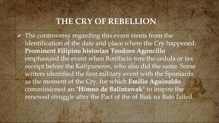 THE CRY OF REBELLION
 The controversy regarding this event stems from the
identification of the date and place where the Cry happened.
Prominent Filipino historian Teodoro Agoncillo
emphasized the event when Bonifacio tore the cedula or tax
receipt before the Katipuneros, who also did the same. Some
writers identified the first military event with the Spaniards
as the moment of the Cry, for which Emilio Aguinaldo
commissioned an "Himno de Balintawak" to inspire the
renewed struggle after the Pact of the of Biak na Bato failed.
 