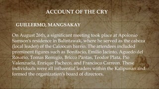 ACCOUNT OF THE CRY
On August 26th, a significant meeting took place at Apolonio
Samson's residence in Balintawak, where he served as the cabeza
(local leader) of the Caloocan barrio. The attendees included
prominent figures such as Bonifacio, Emilio Jacinto, Aguedo del
Rosario, Tomas Remigio, Bricco Pantas, Teodor Plata, Pio
Valenzuela, Enrique Pacheco, and Francisco Carreon. These
individuals were all influential leaders within the Kalipunan and
formed the organization's board of directors.
GUILLERMO, MANGSAKAY
 