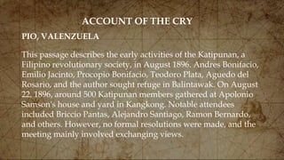 ACCOUNT OF THE CRY
This passage describes the early activities of the Katipunan, a
Filipino revolutionary society, in August 1896. Andres Bonifacio,
Emilio Jacinto, Procopio Bonifacio, Teodoro Plata, Aguedo del
Rosario, and the author sought refuge in Balintawak. On August
22, 1896, around 500 Katipunan members gathered at Apolonio
Samson's house and yard in Kangkong. Notable attendees
included Briccio Pantas, Alejandro Santiago, Ramon Bernardo,
and others. However, no formal resolutions were made, and the
meeting mainly involved exchanging views.
PIO, VALENZUELA
 