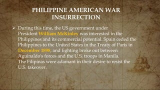 PHILIPPINE AMERICAN WAR
INSURRECTION
 During this time, the US government under
President William McKinley was interested in the
Philippines and its commercial potential. Spain ceded the
Philippines to the United States in the Treaty of Paris in
December 1898, and fighting broke out between
Aguinaldo's forces and the U.S. troops in Manila.
The Filipinas were adamant in their desire to resist the
U.S. takeover.
 