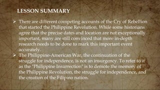 LESSON SUMMARY
 There are different competing accounts of the Cry of Rebellion
that started the Philippine Revolution. While some historians
agree that the precise dates and location are not exceptionally
important, many are still convinced that more in-depth
research needs to be done to mark this important event
accurately.
 The Philippine-American War, the continuation of the
struggle for independence, is not an insurgency. To refer to it
as the "Philippine Insurrection" is to demote the memory of
the Philippine Revolution, the struggle for independence, and
the creation of the Filipino nation.
 