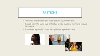 PASTICHE
• Pastiche is the imitation of a text’s features by another text.
• It could be in the same style or feature similar motifs or even be a copy of
the original.
• Sometimes a pastiche copies the style from a period in time.
 