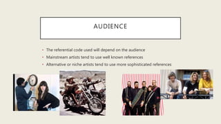 AUDIENCE
• The referential code used will depend on the audience
• Mainstream artists tend to use well known references
• Alternative or niche artists tend to use more sophisticated references
 