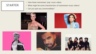 STARTER
• View these mainstream ‘pop’ music videos
• What might be some characteristics of mainstream music videos?
• Can you spot any commonalities?
 