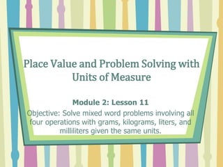 Place Value and Problem Solving with
Units of Measure
Module 2: Lesson 11
Objective: Solve mixed word problems involving all
four operations with grams, kilograms, liters, and
milliliters given the same units.
 