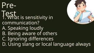 Pre-
Test
1. What is sensitivity in
communication?
A. Speaking loudly
B. Being aware of others
C. Ignoring differences
D. Using slang or local language always
 