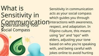 What is
Sensitivity in
Communication
?
Understanding Your
Social Compass
Sensitivity in communication
acts as your social compass
which guides you through
interactions with awareness,
respect, and adaptation. In
Filipino culture, this means
using "po" and "opo" with
elders, adjusting your tone
based on who you're speaking
with, and being careful with
jokes online to avoid hurting
 