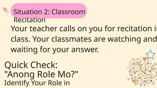 Quick Check:
"Anong Role Mo?"
Identify Your Role in
Your teacher calls on you for recitation in
class. Your classmates are watching and
waiting for your answer.
Situation 2: Classroom
Recitation
 
