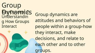Group
Dynamics
Key Concept 2:
Understandin
g How Groups
Interact
Group dynamics are
attitudes and behaviors of
people within a group-how
they interact, make
decisions, and relate to
each other and to other
groups.
 