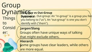 Group
Dynamics
Things
to
Consid
er:
In-group vs. Out-group: An "in-group" is a group you feel
you belong to ("us"). An "out-group" is one you don't
identify with ("them").
In-Group vs Out-Group
Dynamics
Hierarch
y
Some groups have clear leaders, while others
are more equal.
Jargon/Slang
Groups often have unique ways of talking
that might exclude others.
 