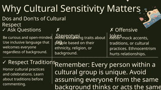 Why Cultural Sensitivity Matters
Dos and Don'ts of Cultural
Respect
Remember: Every person within a
cultural group is unique. Avoid
assuming everyone from the same
background thinks or acts the same
✓ Ask Questions
✓ Respect Traditions
✗
Stereotypi
ng
✗ Offensive
Jokes
Be curious and open-minded.
Use inclusive language that
welcomes everyone
regardless of background.
Honor cultural practices
and celebrations. Learn
about traditions before
commenting.
Avoid assuming traits about
people based on their
ethnicity, religion, or
background.
Never mock accents,
traditions, or cultural
practices. Ethnocentrism
hurts relationships.
 