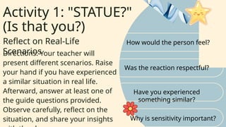 Activity 1: "STATUE?"
(Is that you?)
Reflect on Real-Life
Scenarios
How would the person feel?
Was the reaction respectful?
Directions: Your teacher will
present different scenarios. Raise
your hand if you have experienced
a similar situation in real life.
Afterward, answer at least one of
the guide questions provided.
Observe carefully, reflect on the
situation, and share your insights
Have you experienced
something similar?
Why is sensitivity important?
 