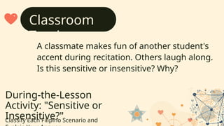 During-the-Lesson
Activity: "Sensitive or
Insensitive?"
Classify Each Filipino Scenario and
A classmate makes fun of another student's
accent during recitation. Others laugh along.
Is this sensitive or insensitive? Why?
Classroom
Teasing
 