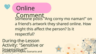During-the-Lesson
Activity: "Sensitive or
Insensitive?"
Classify Each Filipino Scenario and
Someone posts "Ang corny mo naman!" on
a friend's artwork they shared online. How
might this affect the person? Is it
respectful?
Online
Comment
 