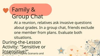 During-the-Lesson
Activity: "Sensitive or
Insensitive?"
Classify Each Filipino Scenario and
At a reunion, relatives ask invasive questions
about grades. In a group chat, friends exclude
one member from plans. Evaluate both
situations.
Family &
Group Chat
 