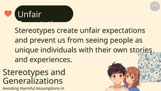 Stereotypes and
Generalizations
Avoiding Harmful Assumptions in
Stereotypes create unfair expectations
and prevent us from seeing people as
unique individuals with their own stories
and experiences.
Unfair
Expectations
 