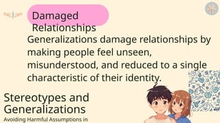 Stereotypes and
Generalizations
Avoiding Harmful Assumptions in
Generalizations damage relationships by
making people feel unseen,
misunderstood, and reduced to a single
characteristic of their identity.
Damaged
Relationships
 