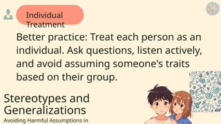 Stereotypes and
Generalizations
Avoiding Harmful Assumptions in
Better practice: Treat each person as an
individual. Ask questions, listen actively,
and avoid assuming someone's traits
based on their group.
Individual
Treatment
 