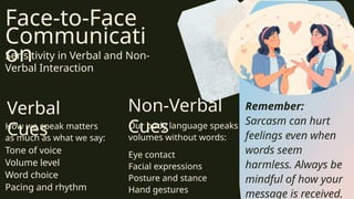 Face-to-Face
Communicati
on
Sensitivity in Verbal and Non-
Verbal Interaction
Verbal
Cues
Non-Verbal
Cues
1 2
How we speak matters
as much as what we say:
Tone of voice
Volume level
Word choice
Pacing and rhythm
Our body language speaks
volumes without words:
Eye contact
Facial expressions
Posture and stance
Hand gestures
Remember:
Sarcasm can hurt
feelings even when
words seem
harmless. Always be
mindful of how your
message is received.
 