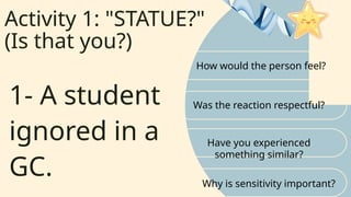 Activity 1: "STATUE?"
(Is that you?)
How would the person feel?
Was the reaction respectful?
1- A student
ignored in a
GC.
Have you experienced
something similar?
Why is sensitivity important?
 