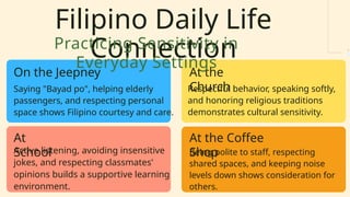 Filipino Daily Life
Connection
On the Jeepney
At
School
At the
Church
At the Coffee
Shop
Saying "Bayad po", helping elderly
passengers, and respecting personal
space shows Filipino courtesy and care.
Active listening, avoiding insensitive
jokes, and respecting classmates'
opinions builds a supportive learning
environment.
Respectful behavior, speaking softly,
and honoring religious traditions
demonstrates cultural sensitivity.
Being polite to staff, respecting
shared spaces, and keeping noise
levels down shows consideration for
others.
Practicing Sensitivity in
Everyday Settings
 