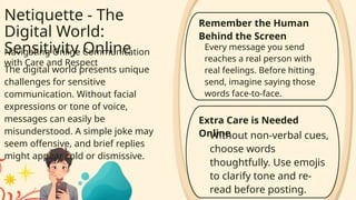 Netiquette - The
Digital World:
Sensitivity Online
Navigating Online Communication
with Care and Respect
The digital world presents unique
challenges for sensitive
communication. Without facial
expressions or tone of voice,
messages can easily be
misunderstood. A simple joke may
seem offensive, and brief replies
might appear cold or dismissive.
Every message you send
reaches a real person with
real feelings. Before hitting
send, imagine saying those
words face-to-face.
Remember the Human
Behind the Screen
Extra Care is Needed
Online
Without non-verbal cues,
choose words
thoughtfully. Use emojis
to clarify tone and re-
read before posting.
 