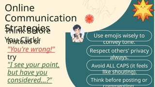 Online
Communication
Strategies
Think Before
You Click!
Use emojis wisely to
convey tone.
Respect others' privacy
always.
Instead of
"You're wrong!"
try
"I see your point,
but have you
considered...?"
Avoid ALL CAPS (it feels
like shouting).
Think before posting or
 