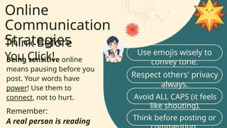 Online
Communication
Strategies
Think Before
You Click!
Being sensitive online
means pausing before you
post. Your words have
power! Use them to
connect, not to hurt.
Remember:
A real person is reading
Use emojis wisely to
convey tone.
Respect others' privacy
always.
Avoid ALL CAPS (it feels
like shouting).
Think before posting or
 