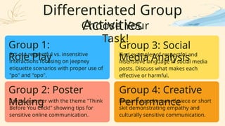 Differentiated Group
Activities
Group 1:
Role Play
Group 2: Poster
Making
Group 3: Social
Media Analysis
Group 4: Creative
Performance
Act out respectful vs. insensitive
interactions focusing on jeepney
etiquette scenarios with proper use of
"po" and "opo".
Create a poster with the theme "Think
Before You Click!" showing tips for
sensitive online communication.
Find examples of respectful and
insensitive language in social media
posts. Discuss what makes each
effective or harmful.
Prepare a spoken word piece or short
skit demonstrating empathy and
culturally sensitive communication.
Choose Your
Task!
 