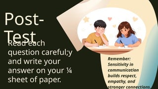 Post-
Test
Read each
question careful;y
and write your
answer on your ¼
sheet of paper.
Remember:
Sensitivity in
communication
builds respect,
empathy, and
stronger connections.
 