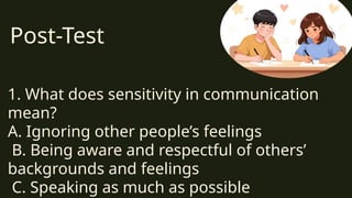 Post-Test
1. What does sensitivity in communication
mean?
A. Ignoring other people’s feelings
B. Being aware and respectful of others’
backgrounds and feelings
C. Speaking as much as possible
 