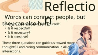 Reflectio
n
"Words can connect people, but
they can also hurt."
Before you speak or post, ask yourself:
• Is it respectful?
• Is it necessary?
• Is it sensitive?
These three questions can guide us toward more
thoughtful and caring communication in all our
interactions.
 