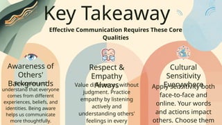 Key Takeaway
Effective Communication Requires These Core
Qualities
Awareness of
Others'
Backgrounds
Respect &
Empathy
Always
Cultural
Sensitivity
Everywhere
Recognize and
understand that everyone
comes from different
experiences, beliefs, and
identities. Being aware
helps us communicate
more thoughtfully.
Value differences without
judgment. Practice
empathy by listening
actively and
understanding others'
feelings in every
Apply sensitivity both
face-to-face and
online. Your words
and actions impact
others. Choose them
 