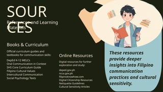 SOUR
CES
References and Learning
Materials
Books & Curriculum
Online Resources
1
2
Official curriculum guides and
textbooks for communication skills:
DepEd K-12 MELCs
Oral Communication in Context
SHS Core Curriculum Guide
Filipino Cultural Values
Intercultural Communication
Social Psychology Texts
Digital resources for further
exploration and study:
deped.gov.ph
ncca.gov.ph
filipinoknowhow.com
Digital Citizenship Resources
Netiquette Guidelines
Cultural Sensitivity Articles
These resources
provide deeper
insights into Filipino
communication
practices and cultural
sensitivity.
 