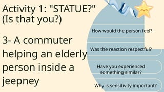 Activity 1: "STATUE?"
(Is that you?)
How would the person feel?
Was the reaction respectful?
3- A commuter
helping an elderly
person inside a
jeepney
Have you experienced
something similar?
Why is sensitivity important?
 