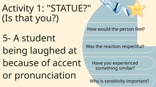 Activity 1: "STATUE?"
(Is that you?)
How would the person feel?
Was the reaction respectful?
5- A student
being laughed at
because of accent
or pronunciation
Have you experienced
something similar?
Why is sensitivity important?
 