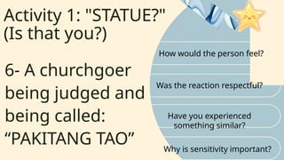 Activity 1: "STATUE?"
(Is that you?)
How would the person feel?
Was the reaction respectful?
6- A churchgoer
being judged and
being called:
“PAKITANG TAO”
Have you experienced
something similar?
Why is sensitivity important?
 