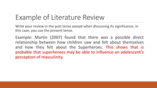 Example of Literature Review
Write your review in the past tense except when discussing its significance, in
this case, you use the present tense.
Example: Martin (2007) found that there was a possible direct
relationship between how children saw and felt about themselves
and how they felt about the Superheroes. This shows that is
probable that superheroes may be able to influence an adolescent’s
perception of masculinity.
 