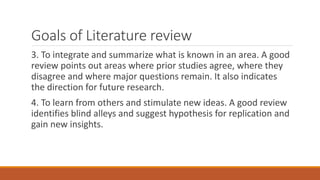 Goals of Literature review
3. To integrate and summarize what is known in an area. A good
review points out areas where prior studies agree, where they
disagree and where major questions remain. It also indicates
the direction for future research.
4. To learn from others and stimulate new ideas. A good review
identifies blind alleys and suggest hypothesis for replication and
gain new insights.
 