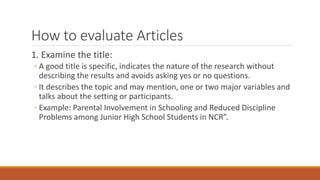 How to evaluate Articles
1. Examine the title:
◦ A good title is specific, indicates the nature of the research without
describing the results and avoids asking yes or no questions.
◦ It describes the topic and may mention, one or two major variables and
talks about the setting or participants.
◦ Example: Parental Involvement in Schooling and Reduced Discipline
Problems among Junior High School Students in NCR”.
 