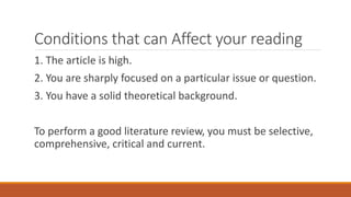 Conditions that can Affect your reading
1. The article is high.
2. You are sharply focused on a particular issue or question.
3. You have a solid theoretical background.
To perform a good literature review, you must be selective,
comprehensive, critical and current.
 