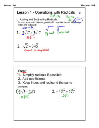 Lesson 1 1st

March 06, 2014

Lesson 1 - Operations with Radicals
I. Adding and Subtracting Radicals
To add or subtract radicals, you MUST have like terms! Matching
index and radicand!

1.

Steps:
1. Simplify radicals if possible
2. Add coefficients
3. Keep index and radicand the same
Examples:

 