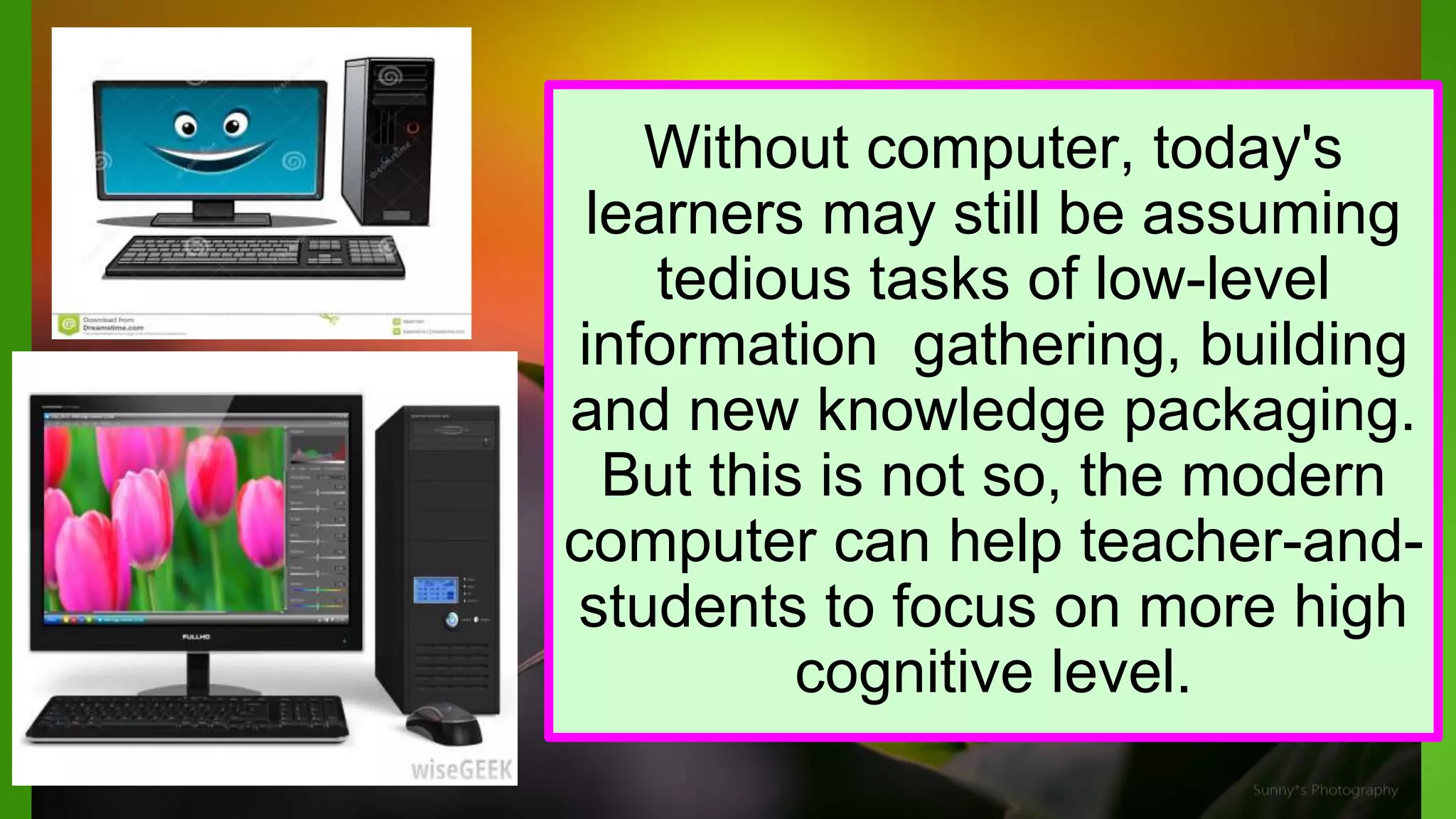 Without computer, today's
learners may still be assuming
tedious tasks of low-level
information gathering, building
and new knowledge packaging.
But this is not so, the modern
computer can help teacher-and-
students to focus on more high
cognitive level.
 