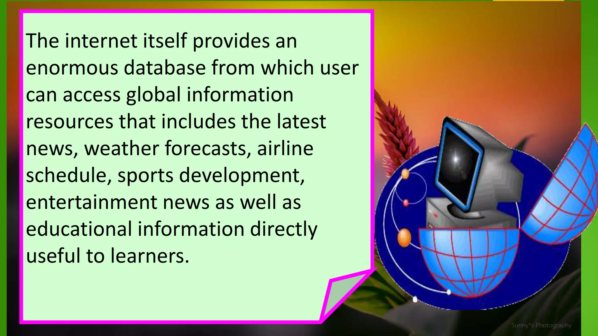 The internet itself provides an
enormous database from which user
can access global information
resources that includes the latest
news, weather forecasts, airline
schedule, sports development,
entertainment news as well as
educational information directly
useful to learners.
 