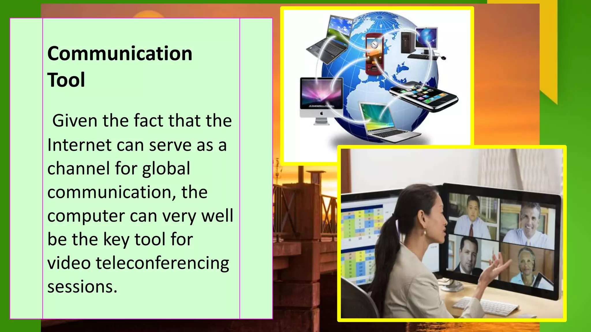 Communication
Tool
Given the fact that the
Internet can serve as a
channel for global
communication, the
computer can very well
be the key tool for
video teleconferencing
sessions.
 