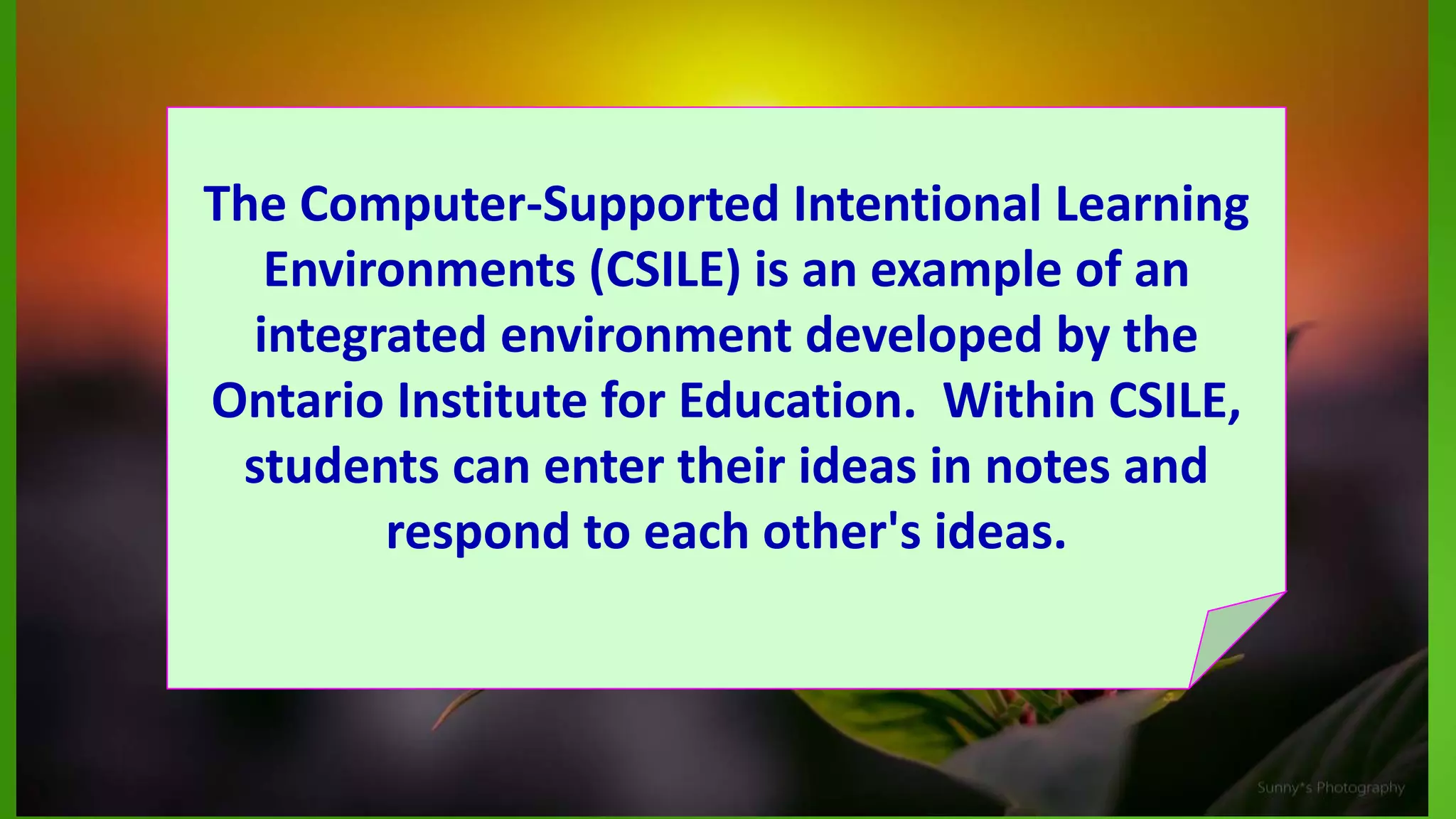 The Computer-Supported Intentional Learning
Environments (CSILE) is an example of an
integrated environment developed by the
Ontario Institute for Education. Within CSILE,
students can enter their ideas in notes and
respond to each other's ideas.
 
