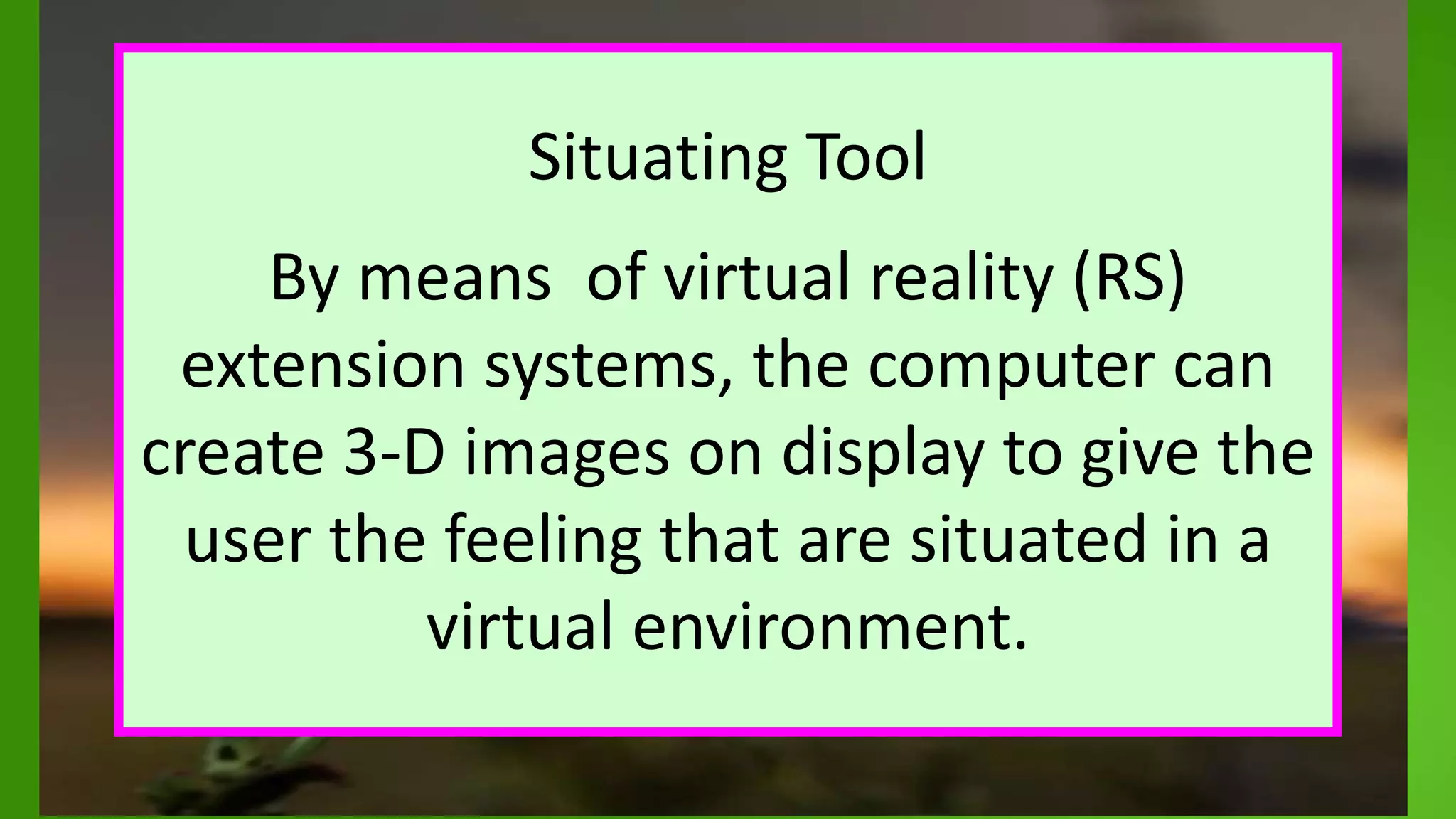 Situating Tool
By means of virtual reality (RS)
extension systems, the computer can
create 3-D images on display to give the
user the feeling that are situated in a
virtual environment.
 