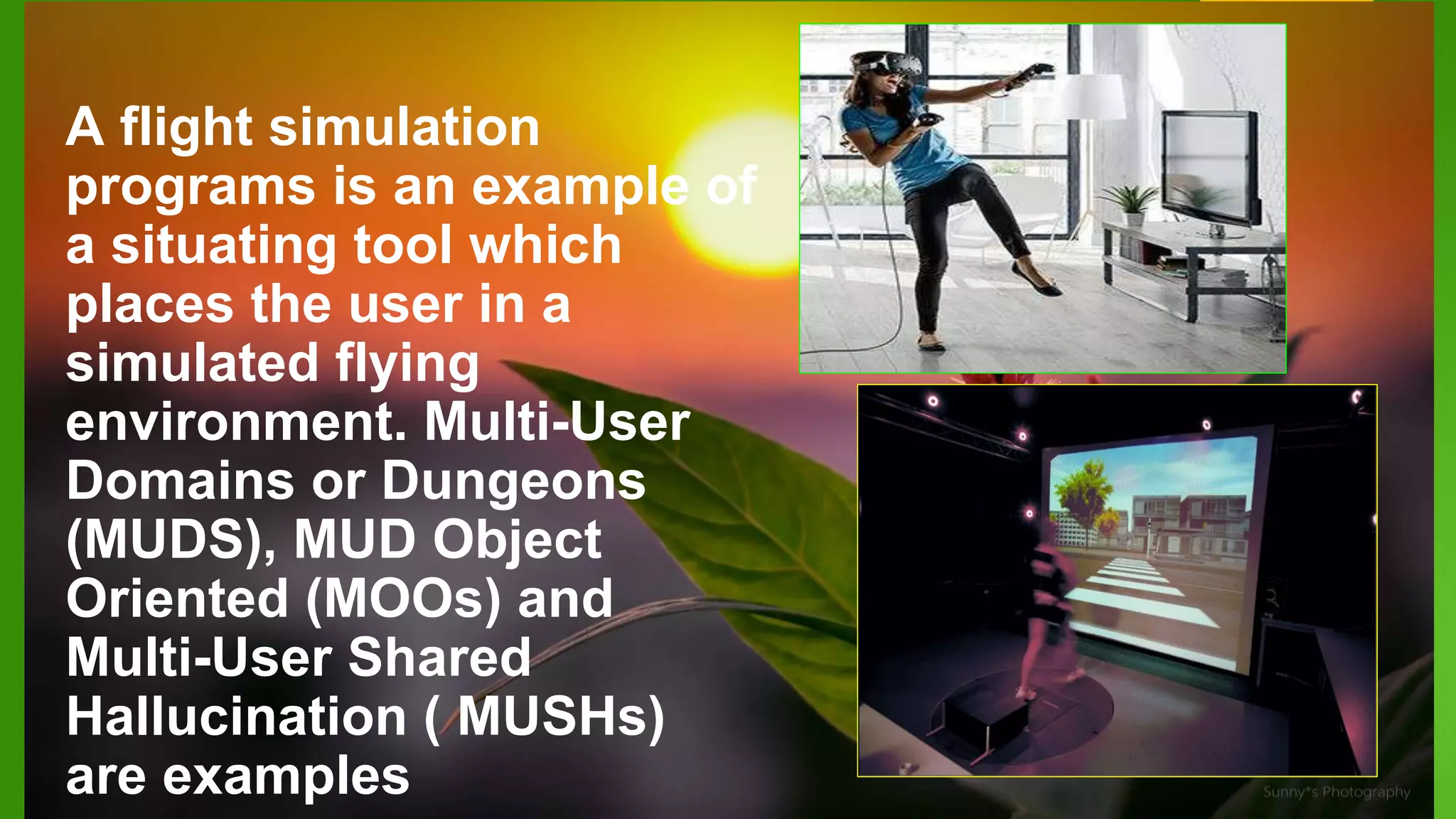 A flight simulation
programs is an example of
a situating tool which
places the user in a
simulated flying
environment. Multi-User
Domains or Dungeons
(MUDS), MUD Object
Oriented (MOOs) and
Multi-User Shared
Hallucination ( MUSHs)
are examples
 