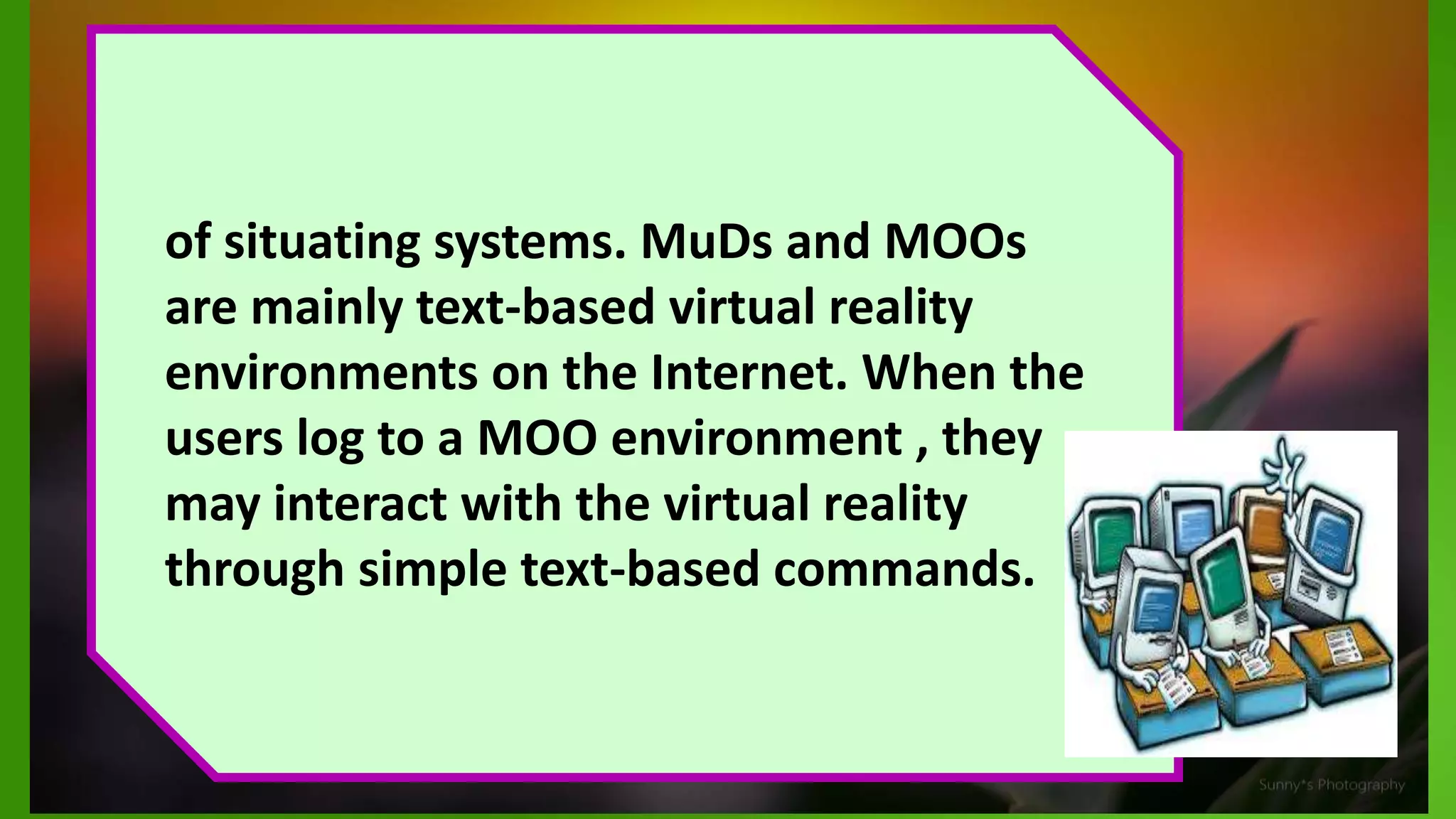 of situating systems. MuDs and MOOs
are mainly text-based virtual reality
environments on the Internet. When the
users log to a MOO environment , they
may interact with the virtual reality
through simple text-based commands.
 