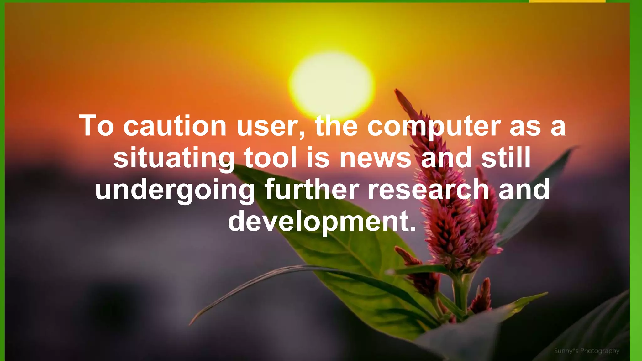 To caution user, the computer as a
situating tool is news and still
undergoing further research and
development.
 